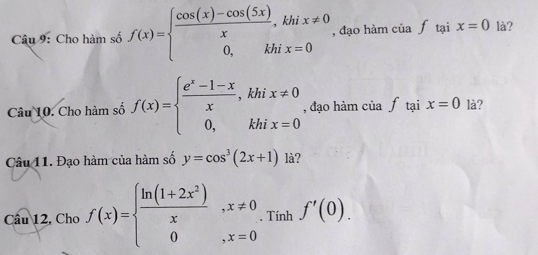 Cho hàm số f(x)=beginarrayl  (cos (x)-cos (5x))/x ,khix!= 0 0,khix=0endarray. , đạo hàm của f_taix là? 
Câu 10. Cho hàm số f(x)=beginarrayl  (e^x-1-x)/x ,khix!= 0 0,khix=0endarray. , đạo hàm của f_taix=0 là? 
Câu 11. Đạo hàm của hàm số y=cos^3(2x+1) là? 
Câu 12. Cho f(x)=beginarrayl  (ln (1+2x^2))/x ,x!= 0 0,x=0endarray.. Tính f'(0).