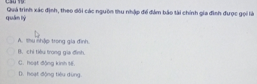 Cầu 19:
Quá trình xác định, theo dõi các nguồn thu nhập đế đảm bảo tài chính gia đình được gọi là
quán lý
A. thu nhập trong gia đình.
B. chi tiêu trong gia đình.
C. hoạt động kinh tế.
D. hoạt động tiêu dùng.