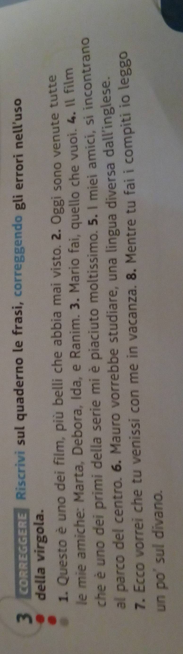 ORREGGERE Riscrivi sul quaderno le frasi, correggendo gli errori nell’uso 
della virgola. 
1. Questo è uno dei film, più belli che abbia mai visto. 2. Oggi sono venute tutte 
le mie amiche: Marta, Debora, Ida, e Ranim. 3. Mario fai, quello che vuoi. 4. Il film 
che è uno dei primi della serie mi è piaciuto moltissimo. 5. I miei amici, si incontrano 
al parco del centro. 6. Mauro vorrebbe studiare, una lingua diversa dall’inglese. 
7. Ecco vorrei che tu venissi con me in vacanza. 8. Mentre tu fai i compiti io leggo 
un po' sul divano.