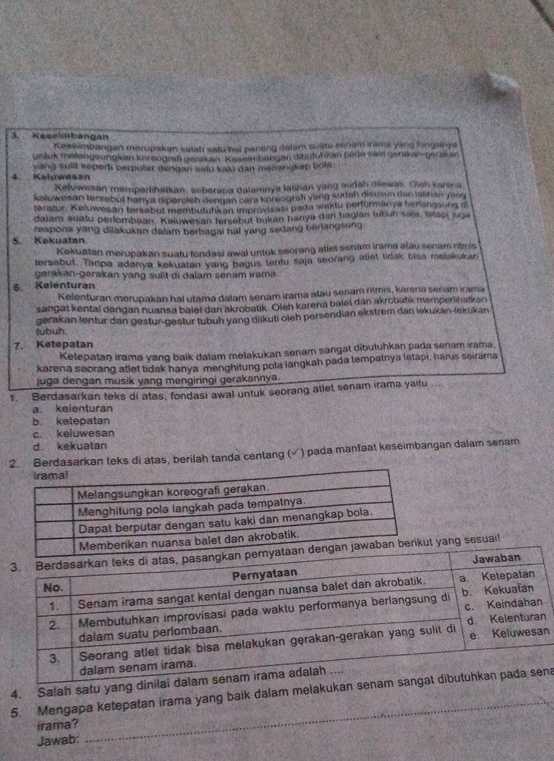 Keseimbangan
Kaseimbangan merupakan salaf satu hal panting dalam suate sonant iramal yang fungainga
unluk melangsungkan koreograf gerakan. Kasmmbengan dibutuhkan pada sämt gerikan-gerakan
yàng sult seperli berputar dengan satū kaki dan menangkap bola.
4. Kaluwesan
Kełuwesan memparlihatkan, seberapa dalamnya lašhan yang audah diewat. Oieh karena
keluwesan tersebüt hanya diperoleh dengan cara koreograf yang sudah disusun den jalihán yang 
teratur, Keluwesan tersebut membutuhkan improvisasi pada waktu performanya herlangsong i
dalam suatu perlombaan. Keluwesan tersebut bukan hanya dari bagian lubuh saja, tetapi juga
respons yang dilakukan dalam berbagai hai yang sedang berlangsung.
5. Kekuatan
Kekuatan merupakan suatu fondasi awal untuk seorang atlet senam irama alau senam ritmis
tersebut. Tanpa adanya kekuatan yang bagus tentu saja seorang atlet tidak bisa melakukan
gerakan-gerakan yang sulit di dalam senam irama.
6. Kelenturan
Kelenturan merupakan hal utama dalam senam irama atau senam ritmis, karena senam irama
sangat kental dəngan nuansa balet dan akrobatik. Oleh karena balet dan akrobatik memperlinatkən
gerakan lentur dan gestur-gestur tübuh yang diikuti oleh persendian ekstrem dan ləkukan-lekukan
tubuh.
7. Ketepatan
Ketepatan irama yang baík dalam melakukan senam sangat dibuluhkan pada senam ırama.
karena seorand atlet tidak hanya-menghitung pola langkah pada tempatnya letapi, harus seirama
juga dengan musik yang mengiringi gerakannya.
Berdasarkan teks di atas, fondasi awal untuk seorang atlet senam irama yaitu .
a. kelenturan
b. ketepatan
c. keluwesan
d. kekuatan
2. Berdasarkan teks di atas, berilah tanda centang (√) pada manfaat keseimbangan dalam senam
t yang sesuai!
n
_
4. Salah satu yang di
5. Mengapa ketepatan irama yang baik dalam melakukan sea
irama?
Jawab;