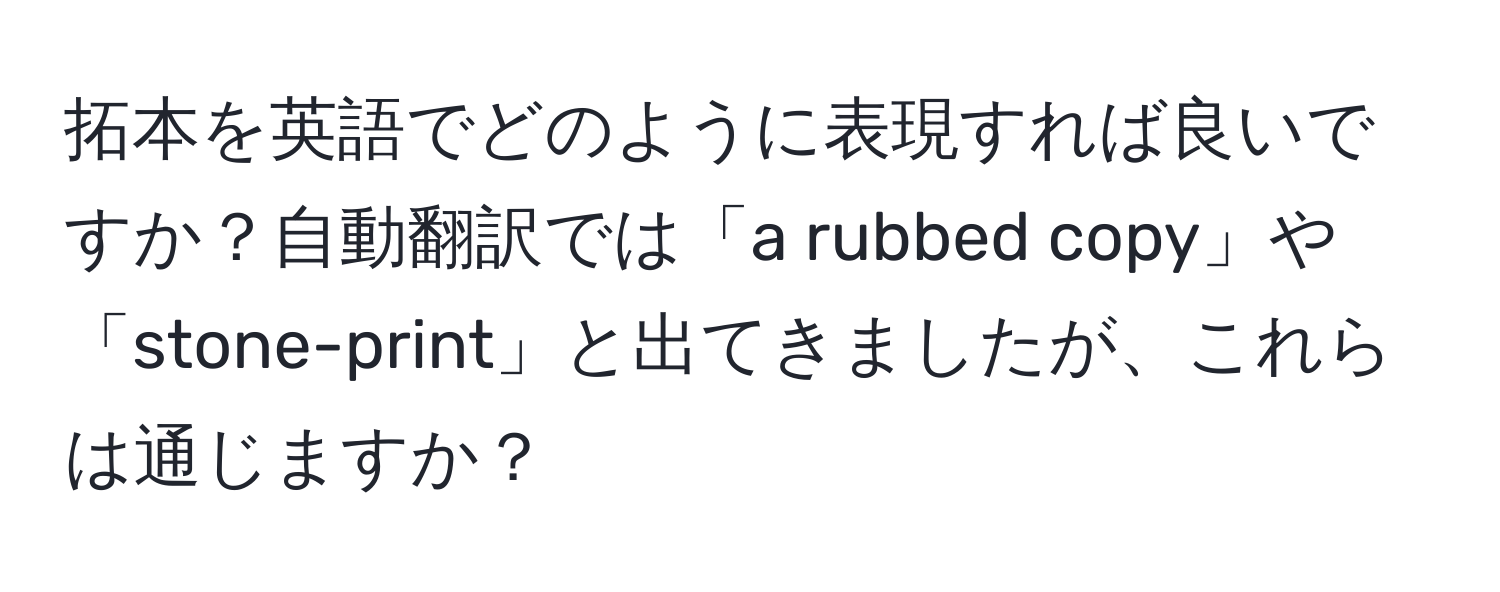 拓本を英語でどのように表現すれば良いですか？自動翻訳では「a rubbed copy」や「stone-print」と出てきましたが、これらは通じますか？