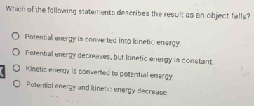 Which of the following statements describes the result as an object falls?
Potential energy is converted into kinetic energy.
Potential energy decreases, but kinetic energy is constant.
Kinetic energy is converted to potential energy.
Potential energy and kinetic energy decrease.