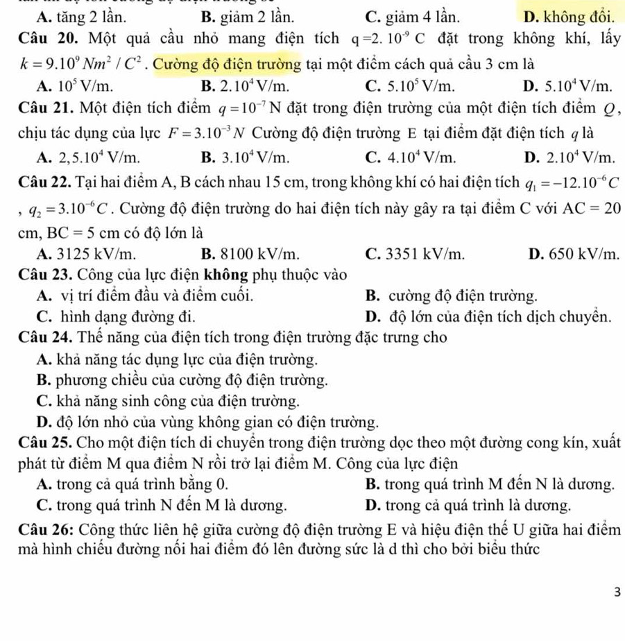 A. tăng 2 lần. B. giảm 2 lần. C. giảm 4 lần. D. không đổi.
Câu 20. Một quả cầu nhỏ mang điện tích q=2.10^(-9)C đặt trong không khí, lấy
k=9.10^9Nm^2/C^2. Cường độ điện trường tại một điểm cách quả cầu 3 cm là
A. 10^5V/m. B. 2.10^4V/m. C. 5.10^5V/m. D. 5.10^4V/m.
Câu 21. Một điện tích điểm q=10^(-7)N đặt trong điện trường của một điện tích điểm Q,
chịu tác dụng của lực F=3.10^(-3)N Cường độ điện trường E tại điểm đặt điện tích q là
A. 2,5.10^4V/m. B. 3.10^4V/m. C. 4.10^4V/m. D. 2.10^4V/m.
Câu 22. Tại hai điểm A, B cách nhau 15 cm, trong không khí có hai điện tích q_1=-12.10^(-6)C
, q_2=3.10^(-6)C. Cường độ điện trường do hai điện tích này gây ra tại điểm C với AC=20
cm, BC=5cm có độ lớn là
A. 3125 kV/m. B. 8100 kV/m. C. 3351 kV/m. D. 650 kV/m.
Câu 23. Công của lực điện không phụ thuộc vào
A. vị trí điểm đầu và điểm cuối. B. cường độ điện trường.
C. hình dạng đường đi. D. độ lớn của điện tích dịch chuyền.
Câu 24. Thế năng của điện tích trong điện trường đặc trưng cho
A. khả năng tác dụng lực của điện trường.
B. phương chiều của cường độ điện trường.
C. khả năng sinh công của điện trường.
D. độ lớn nhỏ của vùng không gian có điện trường.
Câu 25. Cho một điện tích di chuyển trong điện trường dọc theo một đường cong kín, xuất
phát từ điểm M qua điểm N rồi trở lại điểm M. Công của lực điện
A. trong cả quá trình bằng 0. B. trong quá trình M đến N là dương.
C. trong quá trình N đến M là dương. D. trong cả quá trình là dương.
Câu 26: Công thức liên hệ giữa cường độ điện trường E và hiệu điện thế U giữa hai điểm
mà hình chiếu đường nổi hai điểm đó lên đường sức là d thì cho bởi biểu thức
3