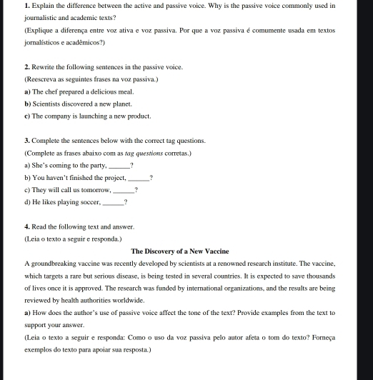 Explain the difference between the active and passive voice. Why is the passive voice commonly used in 
journalistic and academic texts? 
(Explique a diferença entre voz ativa e voz passiva. Por que a voz passiva é comumente usada em textos 
jornalísticos e acadêmicos?) 
2. Rewrite the following sentences in the passive voice. 
(Reescreva as seguintes frases na voz passiva.) 
a) The chef prepared a delicious meal. 
b) Scientists discovered a new planet. 
c) The company is launching a new product. 
3. Complete the sentences below with the correct tag questions. 
(Complete as frases abaixo com as tag questions corretas.) 
a) She’s coming to the party, _? 
b) You haven’t finished the project, _? 
c) They will call us tomorrow,_ ? 
d) He likes playing soccer, _? 
4, Read the following text and answer. 
(Leia o texto a seguir e responda.) 
The Discovery of a New Vaccine 
A groundbreaking vaccine was recently developed by scientists at a renowned research institute. The vaccine, 
which targets a rare but serious disease, is being tested in several countries. It is expected to save thousands 
of lives once it is approved. The research was funded by international organizations, and the results are being 
reviewed by health authorities worldwide. 
a) How does the author’s use of passive voice affect the tone of the text? Provide examples from the text to 
support your answer. 
(Leia o texto a seguir e responda: Como o uso da voz passiva pelo autor afeta o tom do texto? Forneça 
exemplos do texto para apoiar sua resposta.)