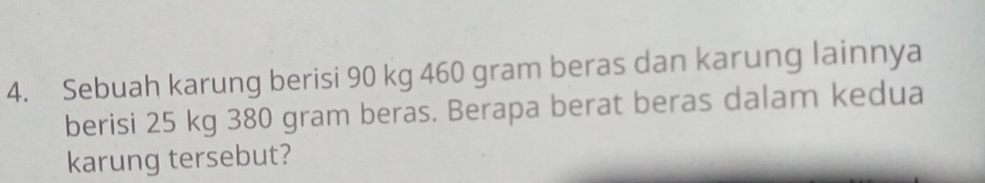 Sebuah karung berisi 90 kg 460 gram beras dan karung lainnya 
berisi 25 kg 380 gram beras. Berapa berat beras dalam kedua 
karung tersebut?