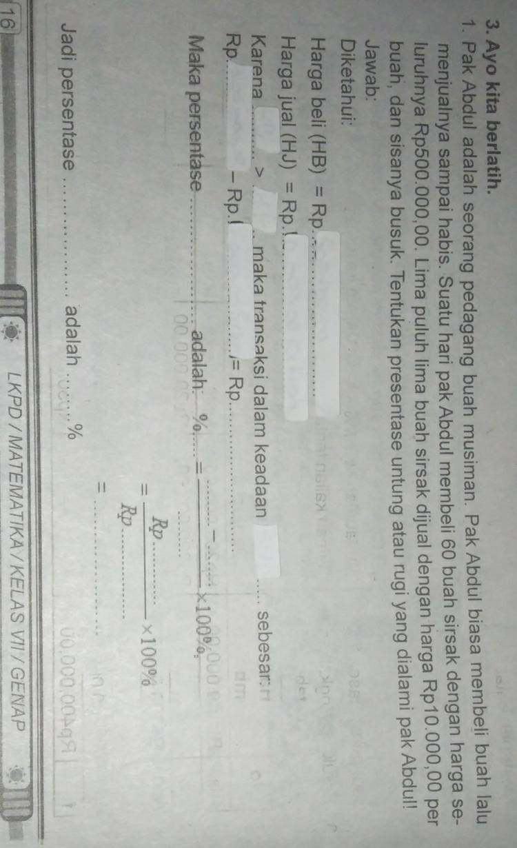 Ayo kita berlatih. 
1. Pak Abdul adalah seorang pedagang buah musiman. Pak Abdul biasa membeli buah lalu 
menjualnya sampai habis. Suatu hari pak Abdul membeli 60 buah sirsak dengan harga se- 
luruhnya Rp500.000,00. Lima puluh lima buah sirsak dijual dengan harga Rp10.000,00 per 
buah, dan sisanya busuk. Tentukan presentase untung atau rugi yang dialami pak Abdul! 
Jawab: 
Diketahui: 
Harga beli (HB)=Rp _ 
Harga jual (HJ)=Rp _ 
Karena _> _maka transaksi dalam keadaan _sebesar: 
Rp. _- Rp.! _ =Rp _ 
_ 
Maka persentase _adalah: = _ * 100% , 
__ = (Rp.)/Rp... 
* 100%
_= 
Jadi persentase _adalah _ %
16 
LKPD / MATEMATIKA / KELAS VI1 / GENAP