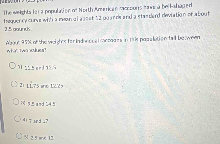 Question > (2.5 pon
The weights for a population of North American raccoons have a bell-shaped
frequency curve with a mean of about 12 pounds and a standard deviation of about
2.5 pounds.
About 95% of the weights for individual raccoons in this population fall between
what two values?
1) 11.5 and 12.5
2) 11.75 and 12.25
3) 9.5 and 14.5
4) 7 and 17
5) 2.5 and 12