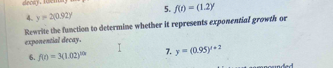 decay. i de n h 
5. f(t)=(1.2)^t
4. y=2(0.92)^t
Rewrite the function to determine whether it represents exponential growth or 
exponential decay. 
6. f(t)=3(1.02)^10t
7. y=(0.95)^t+2