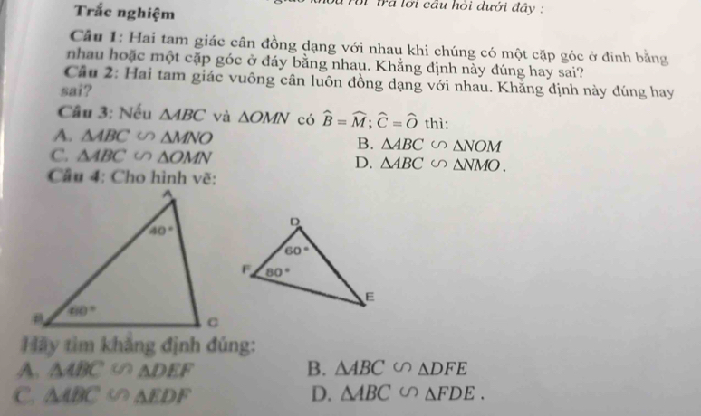 Trắc nghiệm
trã lới cầu hỏi dưới đây :
Cầu 1: Hai tam giác cân đồng dạng với nhau khi chúng có một cặp góc ở đinh bằng
nhau hoặc một cặp góc ở đáy bằng nhau. Khằng định này đúng hay sai?
Câu 2: Hai tam giác vuông cân luôn đồng dạng với nhau. Khăng định này đúng hay
sai?
Câu 3: Nếu △ ABC và △ OMN có widehat B=widehat M;widehat C=widehat O thì:
A. △ ABC∽ △ MNO
B. △ ABC∽ △ NOM
C. △ ABC∽ △ OMN D. △ ABC∽ △ NMO.
Câu 4: Cho hình vẽ:
Hãy tìm khẳng định đúng:
A. △ ABC  1/2  △ DEF B. △ ABC∽ △ DFE
C. △ ABC  1/8  △ EDF D. △ ABC∽ △ FDE.