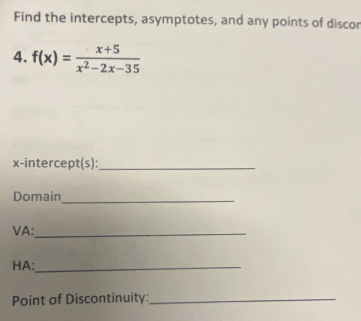 Find the intercepts, asymptotes, and any points of discor 
4. f(x)= (x+5)/x^2-2x-35 
x-intercept(s):_ 
Domain_ 
VA:_ 
HA:_ 
Point of Discontinuity:_