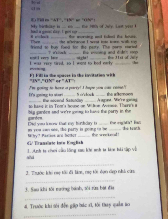 at 
c)in 
E) Fill in "AT", "IN" or "ON": 
My birthday is .... on ..... the 30th of July. Last year I 
had a great day. I got up_ 
8 o'clock _the morning and tidied the house. 
Then _the afternoon I went into town with my 
friend to buy food for the party. The party started 
_7 o'clock _. the evening and didn't stop 
until very late _night! _the 31st of July 
I was very tired, so I went to bed early _the 
evening. 
F) Fill in the spaces in the invitation with 
"IN","ON" or "AT": 
I'm going to have a party! I hope you can come!! 
It's going to start _5 o'clock_ the afternoon 
_.. the second Saturday _August. We're going 
to have it in Tom's house on Wilton Avenue. There's a 
big garden and we're going to have the party in the 
garden. 
Did you know that my birthday is _the eighth? But 
as you can see, the party is going to be _the tenth. 
Why? Parties are better _the weekend! 
G/ Translate into English 
I. Anh ta chơi cầu lông sau khi anh ta làm bài tập về 
nhà 
_ 
2. Trước khi mẹ tôi đi làm, mẹ tôi dọn dẹp nhà cửa 
_ 
3. Sau khi tôi nướng bánh, tôi rừa bát đĩa 
_ 
4. Trước khi tôi đến gặp bác sĩ, tôi thay quần áo 
_