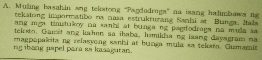 Muling basahin ang tekstong “Pagdodroga” na isang halimbawa ng 
tekstong impormatibo na nasa estrukturang Sanhi at Bunga. Itala 
ang mga tinutukoy na sanhi at bunga ng pagdodroga na mula sa 
teksto. Gamit ang kahon sa ibaba, lumikha ng isang dayagram na 
magpapakita ng relasyong sanhi at bunga mula sa teksto. Gumamit 
ng ibang papel para sa kasagutan.