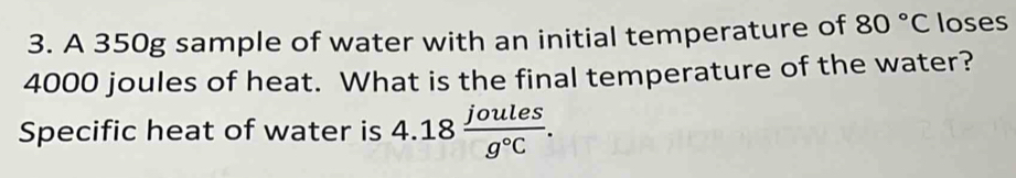 A 350g sample of water with an initial temperature of 80°C loses
4000 joules of heat. What is the final temperature of the water? 
Specific heat of water is 4.18 joules/g°C .