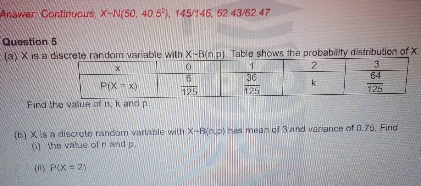 Answer: Continuous, Xsim N(50,40.5^2), ,145/146,62.43/62.47
Question 5
(a) × is a  . Table shows the probability distribution of X.
Find the value of n, k and p.
(b) X is a discrete random variable with Xsim B(n,p) has mean of 3 and variance of 0.75. Find
(i) the value of n and p.
(ii) P(X=2)