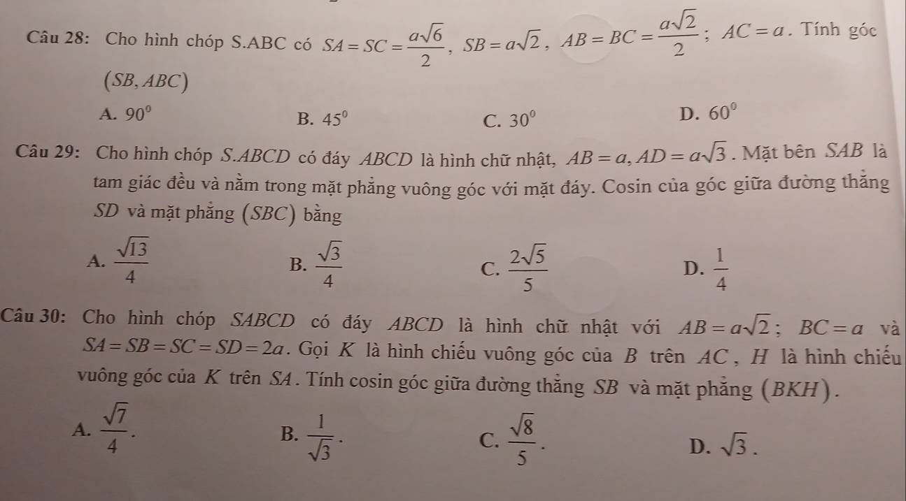 Cho hình chóp S. ABC có SA=SC= asqrt(6)/2 , SB=asqrt(2), AB=BC= asqrt(2)/2 ; AC=a. Tính góc
(SB,ABC)
A. 90° B. 45° C. 30° D. 60°
Câu 29: Cho hình chóp S. ABCD có đáy ABCD là hình chữ nhật, AB=a, AD=asqrt(3). Mặt bên SAB là
tam giác đều và nằm trong mặt phẳng vuông góc với mặt đáy. Cosin của góc giữa đường thăng
SD và mặt phẳng (SBC) bằng
A.  sqrt(13)/4   sqrt(3)/4   2sqrt(5)/5   1/4 
B.
C.
D.
Câu 30: Cho hình chóp SABCD có đáy ABCD là hình chữ nhật với AB=asqrt(2); BC=a và
SA=SB=SC=SD=2a. Gọi K là hình chiếu vuông góc của B trên AC , H là hình chiếu
vuông góc của K trên SA . Tính cosin góc giữa đường thằng SB và mặt phẳng (BKH).
A.  sqrt(7)/4 .
B.  1/sqrt(3) .  sqrt(8)/5 . sqrt(3). 
C.
D.