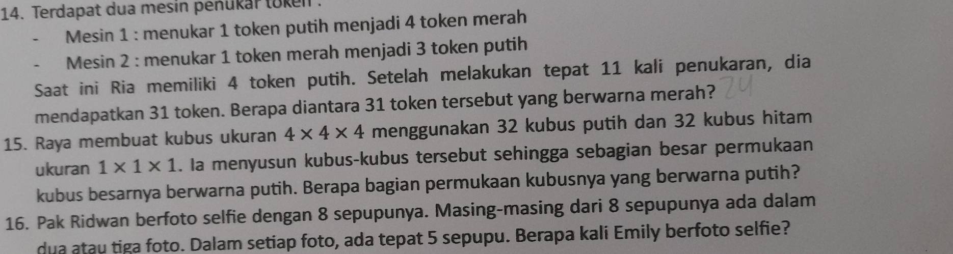 Terdapat dua mesin penukar token 
Mesin 1 : menukar 1 token putih menjadi 4 token merah 
Mesin 2 : menukar 1 token merah menjadi 3 token putih 
Saat ini Ria memiliki 4 token putih. Setelah melakukan tepat 11 kali penukaran, dia 
mendapatkan 31 token. Berapa diantara 31 token tersebut yang berwarna merah? 
15. Raya membuat kubus ukuran 4* 4* 4 menggunakan 32 kubus putih dan 32 kubus hitam 
ukuran 1* 1* 1. Ia menyusun kubus-kubus tersebut sehingga sebagian besar permukaan 
kubus besarnya berwarna putih. Berapa bagian permukaan kubusnya yang berwarna putih? 
16. Pak Ridwan berfoto selfie dengan 8 sepupunya. Masing-masing dari 8 sepupunya ada dalam 
dua atau tiga foto. Dalam setiap foto, ada tepat 5 sepupu. Berapa kali Emily berfoto selfie?