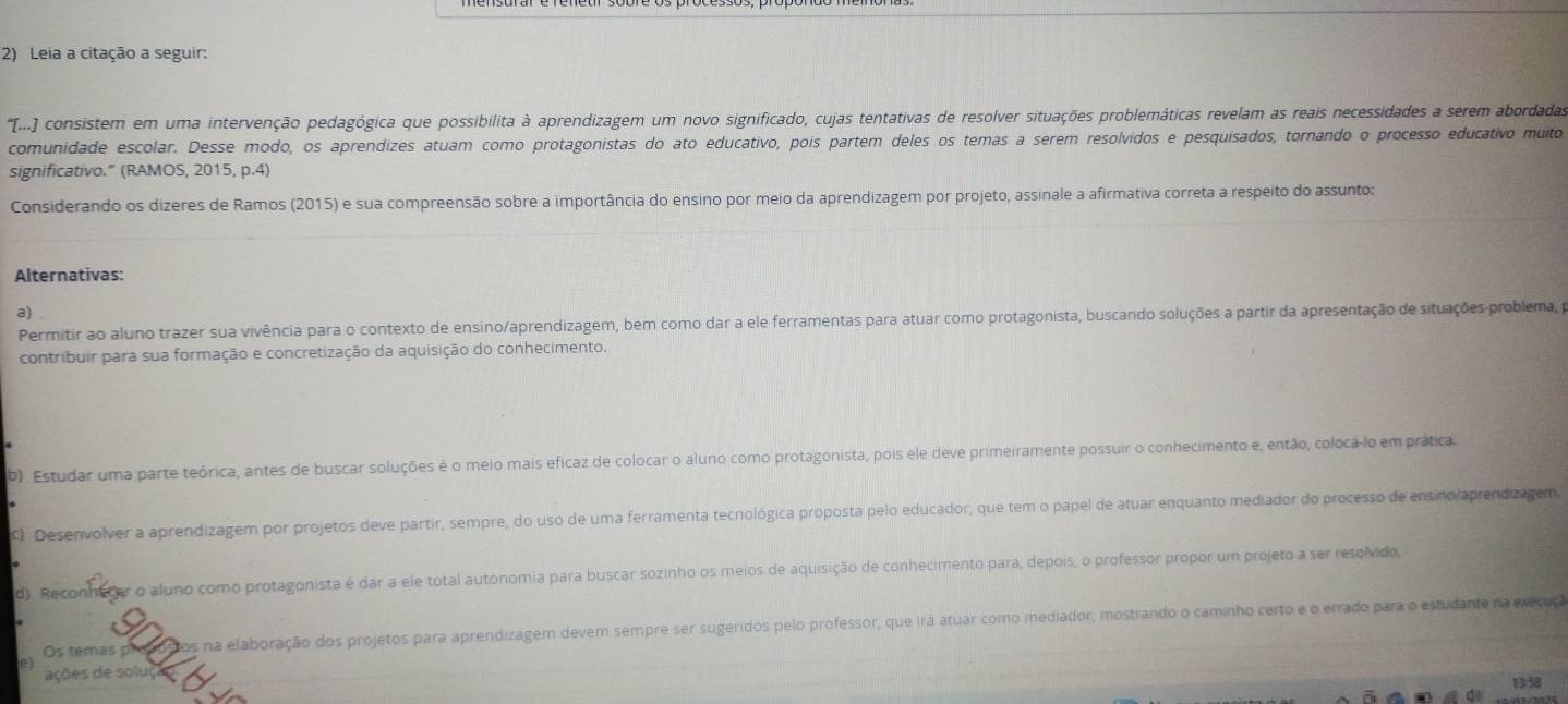 Leia a citação a seguir:
' (...) conoinsm em uma intervenção pedagógica que possibilita à aprendizagem um novo significado, cujas tentativas de resolver situações problemáticas revelam as reais necessidades a serem abordadas
comunidade escolar. Desse modo, os aprendizes atuam como protagonistas do ato educativo, pois partem deles os temas a serem resolvidos e pesquisados, tornando o processo educativo muito
significativo." (RAMOS, 2015, p.4)
Considerando os dizeres de Ramos (2015) e sua compreensão sobre a importância do ensino por meio da aprendizagem por projeto, assinale a afirmativa correta a respeito do assunto:
Alternativas:
a)
Permitir ao aluno trazer sua vivência para o contexto de ensino/aprendizagem, bem como dar a ele ferramentas para atuar como protagonista, buscando soluções a partir da apresentação de situações-problema, pa
contribuir para sua formação e concretização da aquisição do conhecimento.
b) Estudar uma parte teórica, antes de buscar soluções é o meio mais eficaz de colocar o aluno como protagonista, pois ele deve primeiramente possuir o conhecimento e, então, coloca-lo em prática.
C) Desenvolver a aprendizagem por projetos deve partir, sempre, do uso de uma ferramenta tecnológica próposta pelo educador, que tem o papel de atuar enquanto mediador do processo de ensino/aprendizagem
d). Reconhe tar o aluno como protagonista é dar a ele total autonomia para buscar sozinho os meios de aquisição de conhecimento para, depois, o professor propor um projeto a ser resolvido,
Os temas propostos na elaboração dos projetos para aprendizagem devem sempre ser sugeridos pelo professor, que irá atuar como mediador, mostrando o caminho certo e o errado para o estudante na execuça
e
ações de soluço 13/58