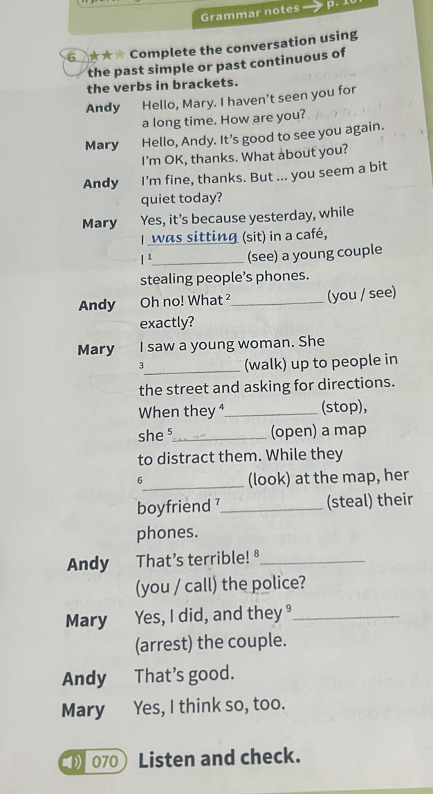 Grammar notes p. 
6 ★★★ Complete the conversation using 
the past simple or past continuous of 
the verbs in brackets. 
Andy Hello, Mary. I haven't seen you for 
a long time. How are you? 
Mary Hello, Andy. It’s good to see you again. 
I’m OK, thanks. What about you? 
Andy I’m fine, thanks. But ... you seem a bit 
quiet today? 
Mary Yes, it’s because yesterday, while 
I was sitting (sit) in a café, 
_¹ 
(see) a young couple 
stealing people’s phones. 
Andy Oh no! What ²_ (you / see) 
exactly? 
Mary I saw a young woman. She 
3_ (walk) up to people in 
the street and asking for directions. 
When they ⁴_ (stop), 
she ⁵_ (open) a map 
to distract them. While they 
6 
_(look) at the map, her 
boyfriend 7_ (steal) their 
phones. 
Andy That’s terrible! ⁸_ 
(you / call) the police? 
Mary Yes, I did, and they _ 
(arrest) the couple. 
Andy That's good. 
Mary Yes, I think so, too. 
070 Listen and check.