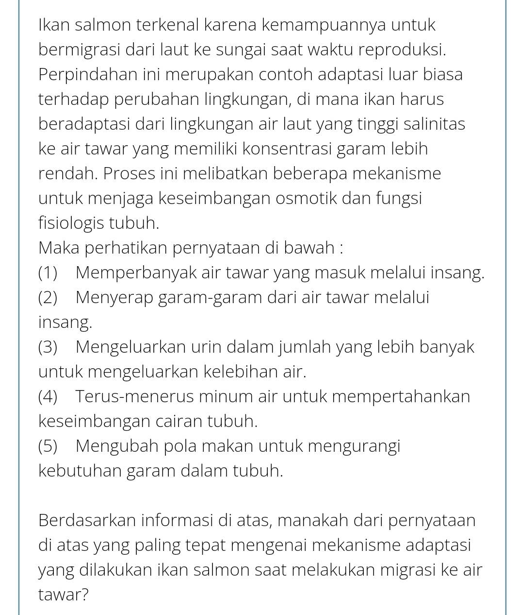 Ikan salmon terkenal karena kemampuannya untuk
bermigrasi dari laut ke sungai saat waktu reproduksi.
Perpindahan ini merupakan contoh adaptasi luar biasa
terhadap perubahan lingkungan, di mana ikan harus
beradaptasi dari lingkungan air laut yang tinggi salinitas
ke air tawar yang memiliki konsentrasi garam lebih
rendah. Proses ini melibatkan beberapa mekanisme
untuk menjaga keseimbangan osmotik dan fungsi
fisiologis tubuh.
Maka perhatikan pernyataan di bawah :
(1) Memperbanyak air tawar yang masuk melalui insang.
(2) Menyerap garam-garam dari air tawar melalui
insang.
(3) Mengeluarkan urin dalam jumlah yang lebih banyak
untuk mengeluarkan kelebihan air.
(4) Terus-menerus minum air untuk mempertahankan
keseimbangan cairan tubuh.
(5) Mengubah pola makan untuk mengurangi
kebutuhan garam dalam tubuh.
Berdasarkan informasi di atas, manakah dari pernyataan
di atas yang paling tepat mengenai mekanisme adaptasi
yang dilakukan ikan salmon saat melakukan migrasi ke air
tawar?