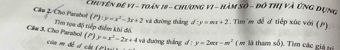 chuyên đê vI - toán 10 - chương vI - Hàm số - đô thị và ứng đụng 
Câu 2. Cho Parabol (P): y=x^2-3x+2 và đường thắng d:y=mx+2. Tìm m đề d tiếp xúc với (P). 
Tìm tọa độ tiếp điểm khi đó. 
Câu 3. Cho Parabol (P) y=x^2-2x+4 và đường thẳng l:y=2mx-m^2 ( m là tham số). Tìm các giá trị 
của m đ ể d cắt 
(P)