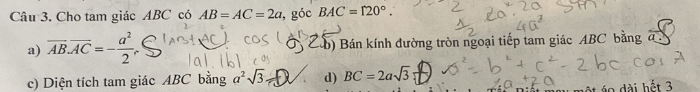 Cho tam giác ABC có AB=AC=2a , góc BAC=120°.
a) overline AB.overline AC=- a^2/2 . b) Bán kính đường tròn ngoại tiếp tam giác ABC bằng
c) Diện tích tam giác ABC bằng a^2sqrt(3) d) BC=2asqrt(3)
áo dài hết 3