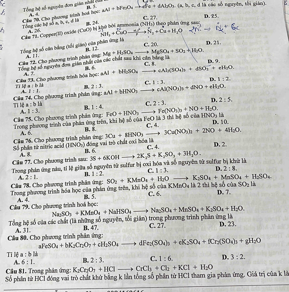 Tổng hệ số nguyên đơn giản nhất củ a
B. 5.
Câu 70. Cho phương trình hoá học: aAl+bFe_3O_4to eFe+dAl_2O_3.(a,b,c :, d là các số nguyên, tối giản).
A. 4. D. 25.
C. 27.
_6 Tổng các hệ sổ a, b, c, d là B. 24. 0  theo phản ứng sau:
A. 26.
N_2+Cu+H_2O
Câu 71. Copper(II) oxide (CuO) bị : NH_3+CuOxrightarrow xt,t^0 (NH_3)
C. 20. D. 21.
Tổng hệ số cân bằng (tối giản) của phản ứng là
2
B. 12.
A. 11.
Câu 72. Cho phương trình phản ứng: Mg+H_2SO_4to MgSO_4+SO_2+H_2O.
C. 8. D. 9.
Tổng hệ số nguyên đơn giản nhất của các chất sau khi cân bằng là
B. 6.
A. 7.
Câu 73. Cho phương trình hóa học: aAl+bH_2SO_4to cAl_2(SO_4)_3+dSO_2+eH_2O.
D. 1:2.
Tỉ lệ a:bli B. 2:3.
A. 1:1.
Câu 74. Cho phương trình phản ứng: aAl+bHNO_3to cAl(NO_3)_3+dNO+eH_2O. C. 1:3.
D. 2:5.
Ti lệ a:b là
B. 1:4.
C. 2:3.
A. 1:3.
Câu 75. Cho phương trình phản ứng: FeO+HNO_3to Fe(NO_3)_3+NO+H_2O. HNO_3 là
Trong phương trình của phản ứng trên, khi hệ số của FeO là 3 thì hệ số của
C. 4. D. 10.
A. 6. B. 8.
Câu 76. Cho phương trình phản ứng: 3Cu+8HNO_3to 3Cu(NO_3)_2+2NO+4H_2O.
Số phân tử nitric acid (HNO_3) đóng vai trò chất oxi hóa là
A. 8. B. 6. C. 4.
D. 2.
Câu 77. Cho phương trình sau: 3S+6KOHto 2K_2S+K_2SO_3+3H_2O.
Trong phản ứng nàu, tỉ lệ giữa số nguyên tử sulfur bị oxi hóa và số nguyên tử sulfur bị khử là
B. 1:2.
C. 1:3. D. 2:8.
A. 2:1.
Câu 78. Cho phương trình phản ứng:
Trong phương trình hóa học của phản ứng trên, khi hệ số của KMnO4 là 2 thì hệ số của SO_2+KMnO_4+H_2Oto K_2SO_4+MnSO_4+H_2SO_4. SO_2la
A. 4. C. 6. D. 7.
B. 5.
Câu 79. Cho phương trình hoá học:
Tổng hệ số của các chất (là những số nguyên, tối giản) trong phương trình phản ứng là Na_2SO_3+KMnO_4+NaHSO_4to Na_2SO_4+MnSO_4+K_2SO_4+H_2O.
A. 31. B. 47.
C. 27. D. 23.
Câu 80. Cho phương trình phản ứng:
aFeSO_4+bK_2Cr_2O_7+cH_2SO_4to dFe_2(SO_4)_3+eK_2SO_4+fCr_2(SO_4)_3+gH_2O
Tỉ lệ a:bla
A. 6:1.
C.
B. 2:3. 1:6. D. 3:2.
Câu 81. Trong phản ứng: K_2Cr_2O_7+HClto CrCl_3+Cl_2+KCl+H_2O
Số phân tử HCl đóng vai trò chất khử bằng k lần tổng số phân tử HCl tham gia phản ứng. Giá trị của k là