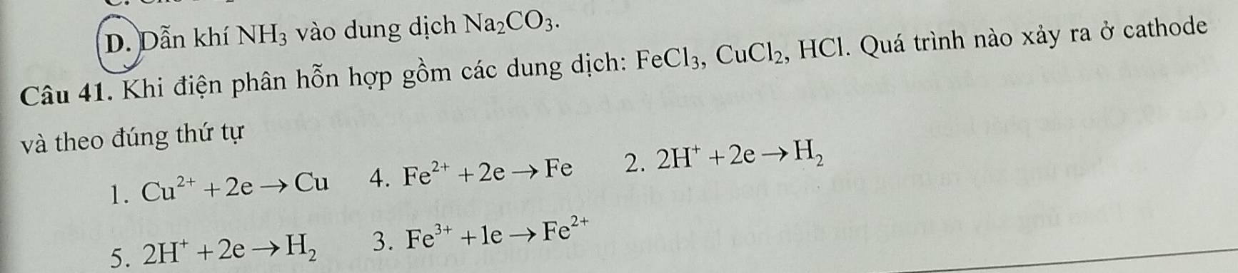 Dẫn khí NH_3 vào dung dịch Na_2CO_3. 
Câu 41. Khi điện phân hỗn hợp gồm các dung dịch: FeCl_3, CuCl_2. , HCl. Quá trình nào xảy ra ở cathode
và theo đúng thứ tự
1. Cu^(2+)+2eto Cu 4. Fe^(2+)+2eto Fe 2. 2H^++2eto H_2
5. 2H^++2eto H_2 3. Fe^(3+)+1eto Fe^(2+)