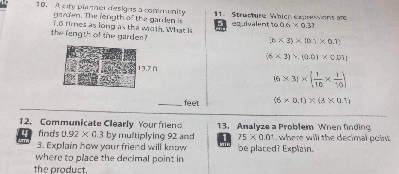 A city planner designs a community 11. Structure Which expressions are
garden. The length of the garden is
equivalent to 0.6* 0.3 2
1.6 times as long as the width. What is MTR
the length of the garden?
(6* 3)* (0.1* 0.1)
(6* 3)* (0.01* 0.01)
(6* 3)* ( 1/10 *  1/10 )
_feet
(6* 0.1)* (3* 0.1)
12. Communicate Clearly Your friend 13. Analyze a Problem When finding
finds 0.92* 0.3 by multiplying 92 and 1 75* 0.01 , where will the decimal point
MTR 3. Explain how your friend will know MTR be placed? Explain.
where to place the decimal point in
the product.