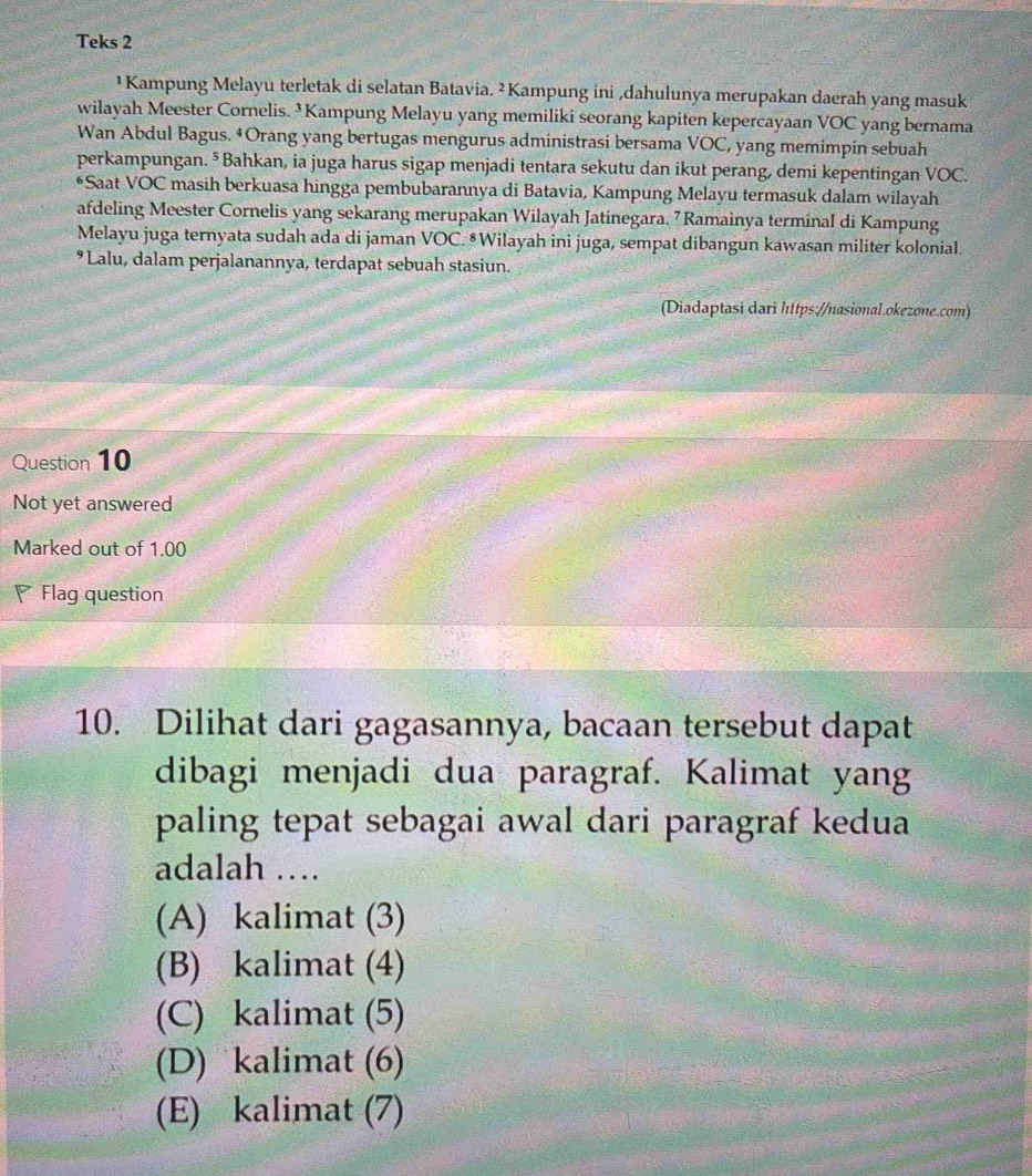 Teks 2
¹ Kampung Melayu terletak di selatan Batavia. ² Kampung ini ,dahulunya merupakan daerah yang masuk
wilayah Meester Cornelis. ³ Kampung Melayu yang memiliki seorang kapiten kepercayaan VOC yang bernama
Wan Abdul Bagus. ‡Orang yang bertugas mengurus administrasi bersama VOC, yang memimpin sebuah
perkampungan. ⁵Bahkan, ia juga harus sigap menjadi tentara sekutu dan ikut perang, demi kepentingan VOC.
*Saat VOC masih berkuasa hingga pembubarannya di Batavia, Kampung Melayu termasuk dalam wilayah
afdeling Meester Cornelis yang sekarang merupakan Wilayah Jatinegara. 7 Ramainya terminal di Kampung
Melayu juga ternyata sudah ada di jaman VOC. ⁸Wilayah ini juga, sempat dibangun kawasan militer kolonial.
Lalu, dalam perjalanannya, terdapat sebuah stasiun.
(Diadaptasi dari https://nasional.okezone.com)
Question 10
Not yet answered
Marked out of 1.00
Flag question
10. Dilihat dari gagasannya, bacaan tersebut dapat
dibagi menjadi dua paragraf. Kalimat yang
paling tepat sebagai awal dari paragraf kedua
adalah ….
(A) kalimat (3)
(B) kalimat (4)
(C) kalimat (5)
(D) kalimat (6)
(E) kalimat (7)