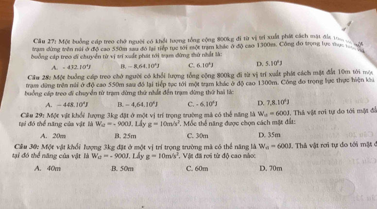 Một buồng cáp treo chở người có khổi lượng tổng cộng 800kg đi từ vị trí xuất phát cách mặt đất 10m v
trạm dừng trên núi ở độ cao 550m sau đó lại tiếp tục tới một trạm khác ở độ cao 1300m. Công do trọng lực thực tiên t _(n0)°
buồng cáp treo di chuyển từ vị trí xuất phát tới trạm dừng thứ nhất là:
A. -432.10^4J B. -8,64.10^6J C. 6.10^6J D. 5.10^6J
Câu 28: Một buồng cáp treo chở người có khổi lượng tổng cộng 800kg đi từ vị trí xuất phát cách mặt đất 10m tới một
trạm dừng trên núi ở độ cao 550m sau đó lại tiếp tục tới một trạm khác ở độ cao 1300m. Công do trọng lực thực hiện khi
buồng cáp treo di chuyển từ trạm dừng thứ nhất đến trạm dừng thứ hai là:
A. -448.10^4J B. -4,64.10^6J C. -6.10^6J D. 7,8.10^6J
Câu 29: Một vật khối lượng 3kg đặt ở một vị trí trọng trường mà có thế năng là W_11=600J. Thả vật rơi tự do tới mặt đấ
tại đó thế năng của vật là W_u2=-900J. Lấy g=10m/s^2 *. Mốc thế năng được chọn cách mặt đất:
A. 20m B. 25m C. 30m D. 35m
Câu 30: Một vật khối lượng 3kg đặt ở một vị trí trọng trường mà có thế năng là W_11=600J.  Thả vật rơi tự do tới mặt ở
tại đó thế năng của vật là W_t2=-900J Lấy g=10m/s^2. Vật đã rơi từ độ cao nào:
A. 40m B. 50m C. 60m D. 70m