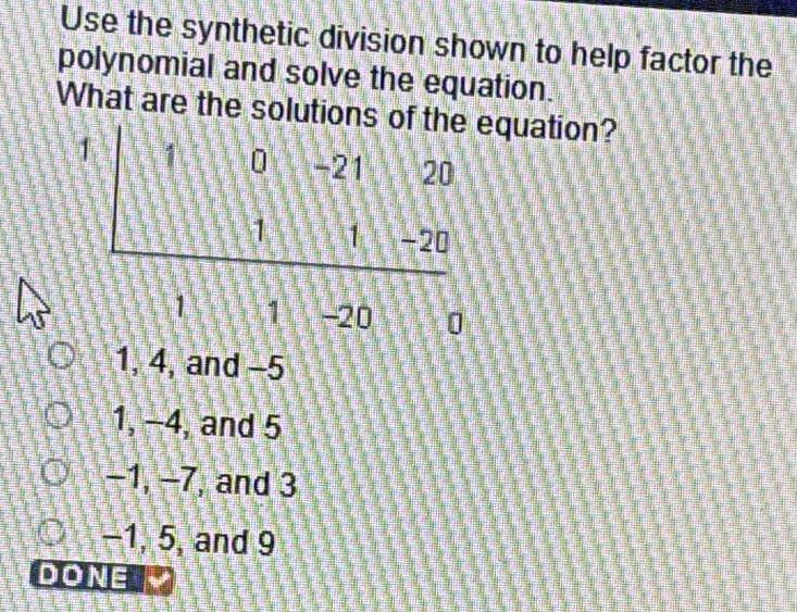 Use the synthetic division shown to help factor the
polynomial and solve the equation.
What are the solutiouation?
0
1, 4, and -5
1, -4, and 5
−1, −7, and 3
−1, 5, and 9
DONE