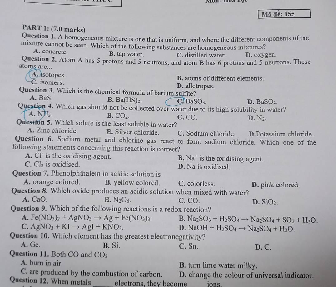 Môn: 102 1ộc
Mã đề: 155
PART 1: (7.0 marks)
Question 1. A homogeneous mixture is one that is uniform, and where the different components of the
mixture cannot be seen. Which of the following substances are homogeneous mixtures?
A. concrete. B. tap water. C. distilled water. D. oxygen.
Question 2. Atom A has 5 protons and 5 neutrons, and atom B has 6 protons and 5 neutrons. These
atoms are...
A. isotopes. B. atoms of different elements.
C. isomers. D. allotropes.
Question 3. Which is the chemical formula of barium sulfite?
A. BaS.
B. Ba(HS)_2. C BaSO_3. D. BaSO_4.
Question 4. Which gas should not be collected over water due to its high solubility in water?
A. NH₃. B. CO_2. C. CO. D. N_2.
Question 5. Which solute is the least soluble in water?
A. Zinc chloride. B. Silver chloride. C. Sodium chloride. D.Potassium chloride.
Question 6. Sodium metal and chlorine gas react to form sodium chloride. Which one of the
following statements concerning this reaction is correct?
A. Cl is the oxidising agent. B. Na* is the oxidising agent.
C. Cl_2 is oxidised. D. Na is oxidised.
Question 7. Phenolphthalein in acidic solution is
A. orange colored. B. yellow colored. C. colorless. D. pink colored.
Question 8. Which oxide produces an acidic solution when mixed with water?
A. C aO. B. N_2O_5. C. CO.
D. SiO_2.
Question 9. Which of the following reactions is a redox reaction?
A. Fe(NO_3)_2+AgNO_3to Ag+Fe(NO_3)_3. B. Na_2SO_3+H_2SO_4to Na_2SO_4+SO_2+H_2O.
C. AgNO_3+KIto AgI+KNO_3. D. NaOH+H_2SO_4to Na_2SO_4+H_2O.
Question 10. Which element has the greatest electronegativity?
A. Ge. B. Si. C. Sn. D. C.
Question 11. Both CO and CO_2
A. burn in air. B. turn lime water milky.
C. are produced by the combustion of carbon. D. change the colour of universal indicator.
Question 12. When metals _electrons, they become ions.