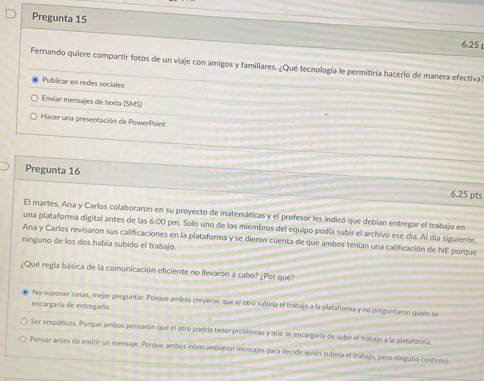 Pregunta 15
6.25 
Fernando quiere compartir fotos de un viaje con amigos y familiares. ¿Qué tecnología le permitiría hacerlo de manera efectiva?
Publicar en redes sociales
Enviar mensajes de texto (SMS)
Hacer una presentación de PowerPoint
Pregunta 16 6.25 pts
El martes, Ana y Carlos colaboraron en su proyecto de matemáticas y el profesor les indicó que debían entregar el trabajo en
una plataforma digital antes de las 6:00 pm. Solo uno de los miembros del equipo podía subir el archivo ese día. Al día siguiente,
ninguno de los dos había subido el trabajo. Ana y Carlos revisaron sus calificaciones en la plataforma y se dieron cuenta de que ambos tenían una calificación de NE porque
¿Qué regla básica de la comunicación efciente no llevaron a cabo? ¿Por qué?
No suponer cosas, mejor preguntar. Porque ambos creyeron que el otro subiría el trabajo a la plataforma y no preguntaron quién se
encargaría de entregarlo.
Ser empáticos. Porque ambos pensaron que el otro podría tener problemas y que se encargaría de subir el trabajo a la plataforma.
Pensar antes de emitir un mensaje. Porque ambos intercambiaron mensajes para decidir quién subiría el trabajo, pero ninguno confirmó.