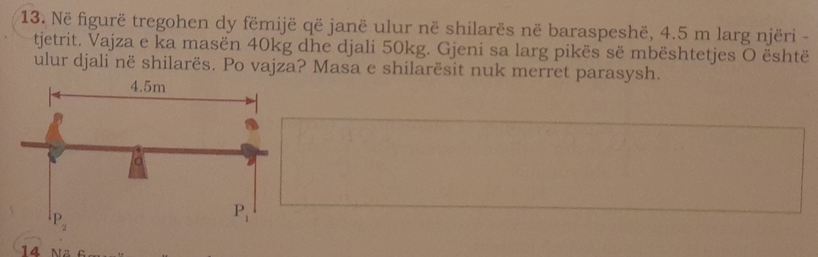 Në figurë tregohen dy fëmijë që janë ulur në shilarës në baraspeshë, 4.5 m larg njëri -
tjetrit. Vajza e ka masën 40kg dhe djali 50kg. Gjeni sa larg pikës së mbështetjes O është
ulur djali në shilarës. Po vajza? Masa e shilarësit nuk merret parasysh.
14 Nä 6