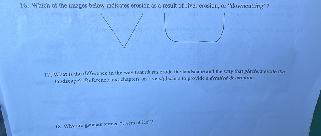 Which of the images below indicates erosion as a result of river erosion, or “downcutting”? 
17. What is the difference in the way that rivers erode the landscape and the way that glaciers erode the 
landscape? Reference text chapters on rivers/glaciers to provide a detailed description. 
18. Why are glaciers termed “rivers of ice”?