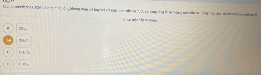 Dichloromethane (DCM) là một chất lỏng không màu, dễ bay hơi với mùi thơm nhẹ và được sử dụng rộng rãi làm dung môi hữu cơ. Công thức phân tứ của dichloromethane là
Chọn một đáp án đúng
A CCl_4.
CH_3Cl.
C CH_2Cl_2.
D CHCl_3.