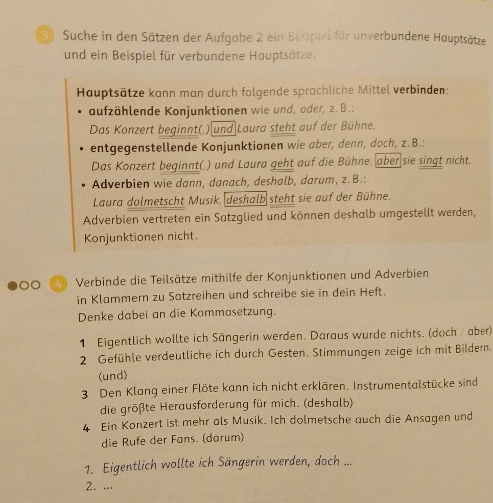 Suche in den Sätzen der Aufgabe 2 ein Beispiel für unverbundene Hauptsätze 
und ein Beispiel für verbundene Hauptsätze. 
Hauptsätze kann man durch folgende sprachliche Mittel verbinden: 
aufzählende Konjunktionen wie und, oder, z. B.: 
Das Konzert beginnt( ) und Laura steht auf der Bühne. 
entgegenstellende Konjunktionen wie aber, denn, doch, z.B.: 
Das Konzert beginnt( ) und Laura geht auf die Bühne aber sie singt nicht. 
Adverbien wie dann, danach, deshalb, darum, z.B.: 
Laura dolmetscht Musik, deshalb steht sie auf der Bühne. 
Adverbien vertreten ein Satzglied und können deshalb umgestellt werden, 
Konjunktionen nicht. 
2 Verbinde die Teilsätze mithilfe der Konjunktionen und Adverbien 
in Klammern zu Satzreihen und schreibe sie in dein Heft. 
Denke dabei an die Kommasetzung. 
1 Eigentlich wollte ich Sängerin werden. Daraus wurde nichts. (doch / aber) 
2 Gefühle verdeutliche ich durch Gesten. Stimmungen zeige ich mit Bildern. 
(und) 
3 Den Klang einer Flöte kann ich nicht erklären. Instrumentalstücke sind 
die größte Herausforderung für mich. (deshalb) 
4 Ein Konzert ist mehr als Musik. Ich dolmetsche auch die Ansagen und 
die Rufe der Fans. (darum) 
1. Eigentlich wollte ich Sängerin werden, doch ... 
2. ...