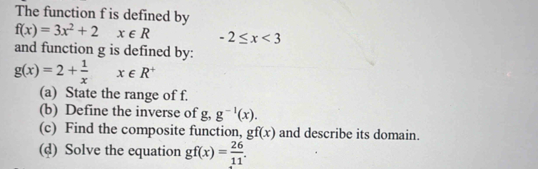 The function f is defined by
f(x)=3x^2+2 x∈ R -2≤ x<3</tex> 
and function g is defined by:
g(x)=2+ 1/x  x∈ R^+
(a) State the range of f. 
(b) Define the inverse of g . g^(-1)(x). 
(c) Find the composite function, gf(x) and describe its domain. 
(d) Solve the equation gf(x)= 26/11 .