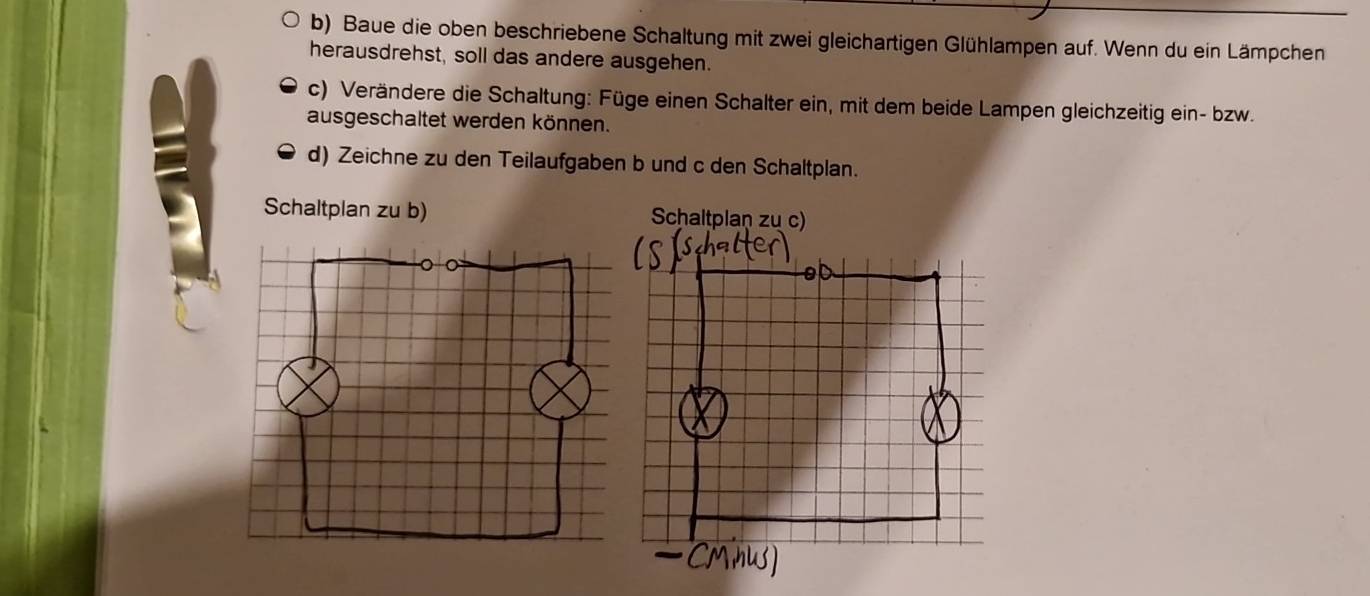 Baue die oben beschriebene Schaltung mit zwei gleichartigen Glühlampen auf. Wenn du ein Lämpchen 
herausdrehst, soll das andere ausgehen. 
c) Verändere die Schaltung: Füge einen Schalter ein, mit dem beide Lampen gleichzeitig ein- bzw. 
ausgeschaltet werden können. 
d) Zeichne zu den Teilaufgaben b und c den Schaltplan. 
Schaltplan zu b)