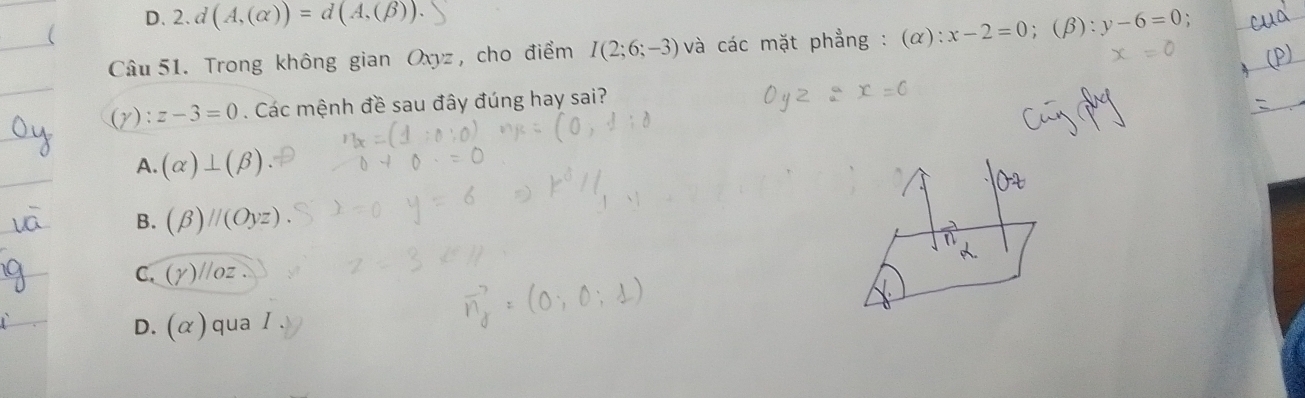 D.2. d(A,(alpha ))=d(A,(beta )). 
Câu 51. Trong không gian Oxyz , cho điểm I(2;6;-3) và các mặt phẳng : (alpha ):x-2=0; (β): y-6=0
) : z-3=0. Các mệnh đề sau đây đúng hay sai?
A. (alpha )⊥ (beta )
B. (beta )parallel (Oyz)
C. (gamma ) //oz.
D. (alpha ) qua I