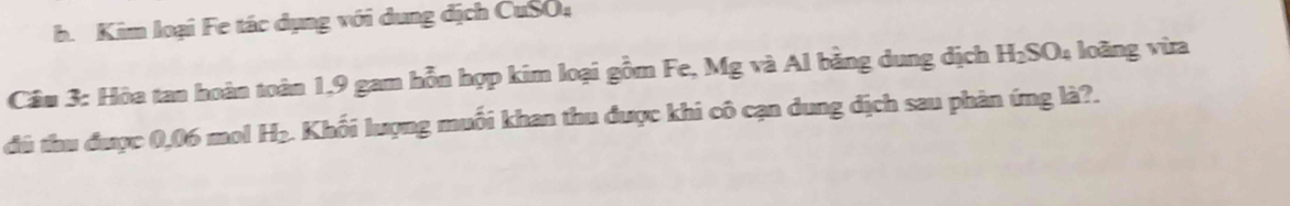 Kim loại Fe tác dụng với dung dịch CuSO; 
Câu 3: Hòa tan hoàn toàn 1,9 gam hỗn hợp kim loại gồm Fe, Mg và Al bằng dung dịch H_2SO_4 loàng vừa 
đù tu được 0,06 mol H_2. Khối lượng muối khan thu được khi cô cạn dung địch sau phản ứng là?.