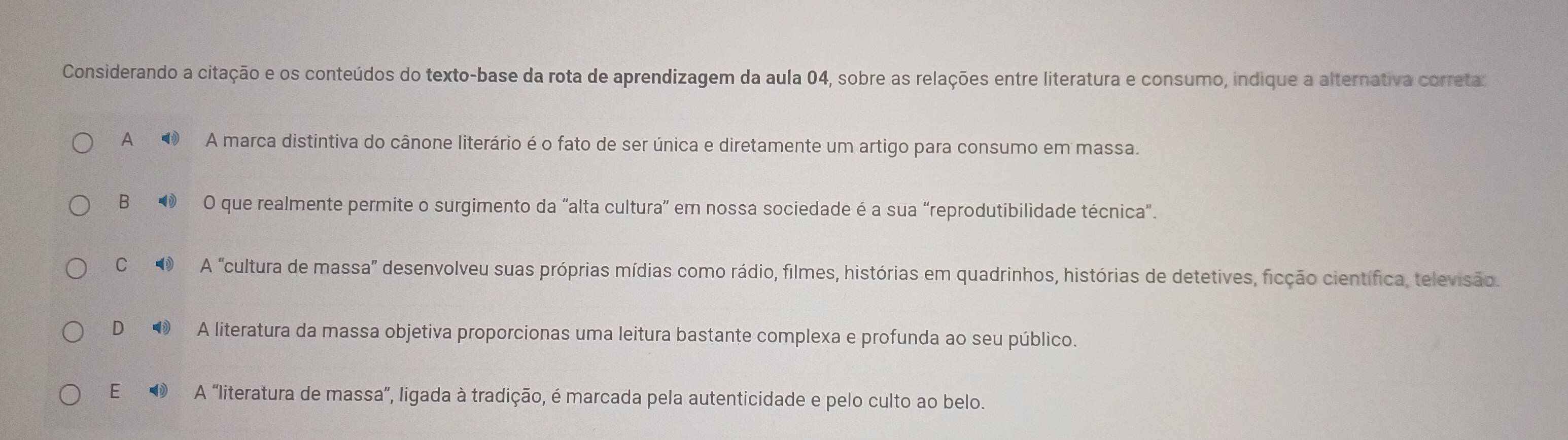 Considerando a citação e os conteúdos do texto-base da rota de aprendizagem da aula 04, sobre as relações entre literatura e consumo, indique a alternativa correta:
A ■ A marca distintiva do cânone literário é o fato de ser única e diretamente um artigo para consumo em massa.
B O que realmente permite o surgimento da “alta cultura” em nossa sociedade é a sua “reprodutibilidade técnica”.
C A "cultura de massa' desenvolveu suas próprias mídias como rádio, filmes, histórias em quadrinhos, histórias de detetives, ficção científica, televisão.
D■ A literatura da massa objetiva proporcionas uma leitura bastante complexa e profunda ao seu público.
E ❶ A “literatura de massa”, ligada à tradição, é marcada pela autenticidade e pelo culto ao belo.