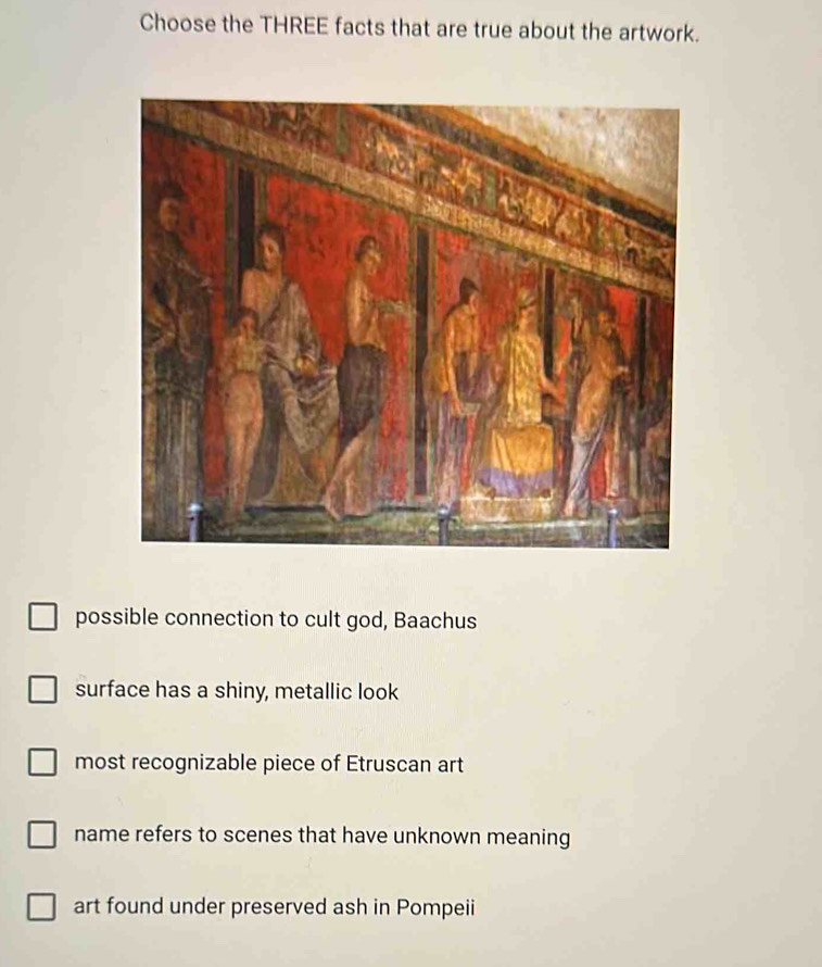 Choose the THREE facts that are true about the artwork.
possible connection to cult god, Baachus
surface has a shiny, metallic look
most recognizable piece of Etruscan art
name refers to scenes that have unknown meaning
art found under preserved ash in Pompeii