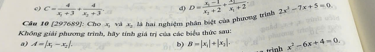 c) C=frac 4x_1+3+frac 4x_2+3. D=frac x_1-1x_2+2+frac x_2x_1+2. 2x^2-7x+5=0. 
d)
Câu 10 [297689]: Cho x_1 và x_2 là hai nghiệm phân biệt của phương trình
Không giải phương trình, hãy tính giá trị của các biểu thức sau:
a) A=|x_1-x_2|. b) B=|x_1|+|x_2|. x^2-6x+4=0. 
trình