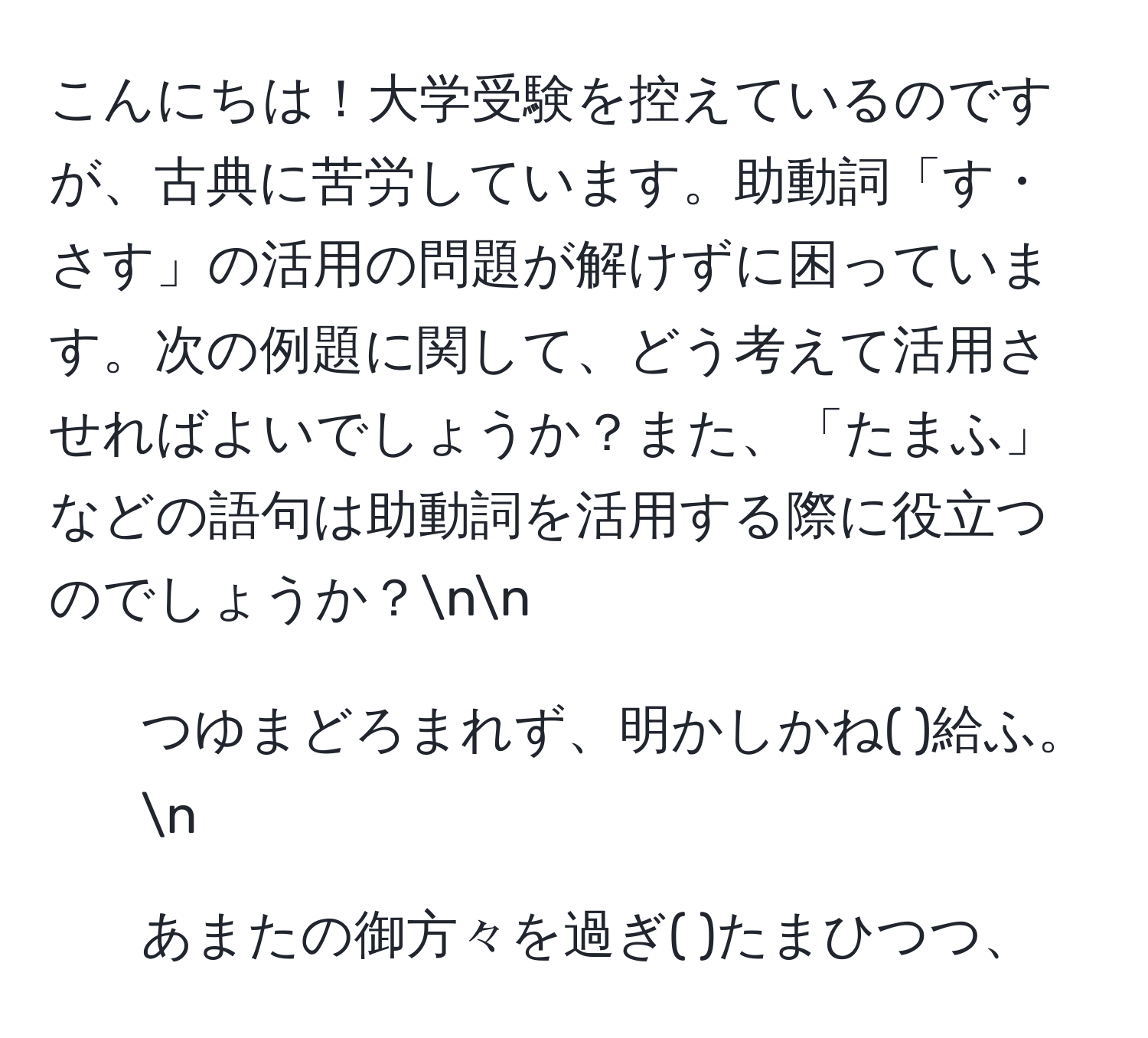 こんにちは！大学受験を控えているのですが、古典に苦労しています。助動詞「す・さす」の活用の問題が解けずに困っています。次の例題に関して、どう考えて活用させればよいでしょうか？また、「たまふ」などの語句は助動詞を活用する際に役立つのでしょうか？nn
1. つゆまどろまれず、明かしかね(   )給ふ。n
2. あまたの御方々を過ぎ(    )たまひつつ、