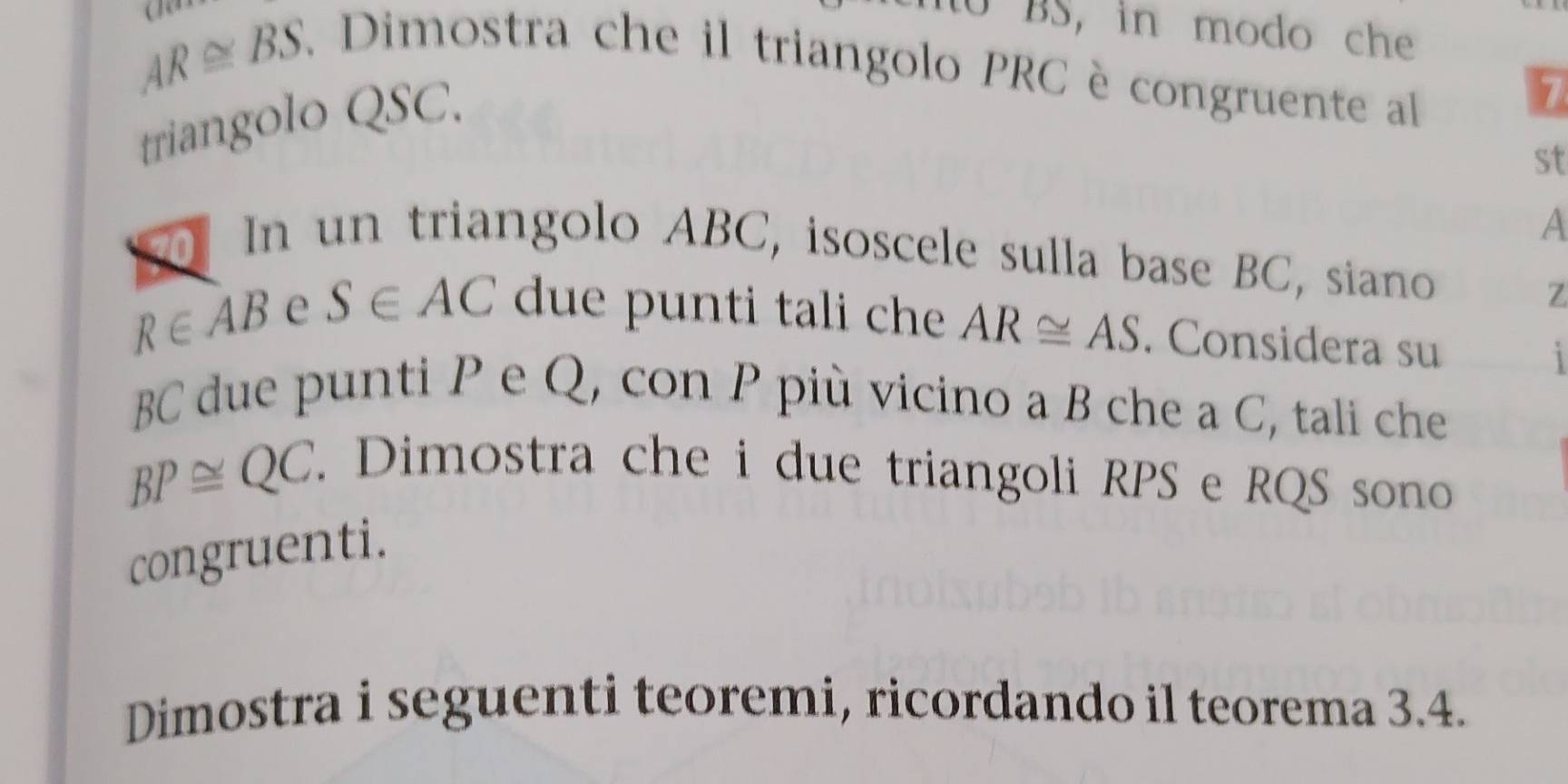 AR≌ BS. 
to BS, in modo che 
. Dimostra che il triangolo PRC è congruente al 
triangolo QSC. 
st
A
In un triangolo ABC, isoscele sulla base BC, siano 
7
R∈ AB e S∈ AC due punti tali che AR≌ AS. Considera su 
1
BC due punti P e Q, con P più vicino a B che a C, tali che
BP≌ QC. 
. Dimostra che i due triangoli RPS e RQS sono 
congruenti. 
Dimostra i seguenti teoremi, ricordando il teorema 3.4.