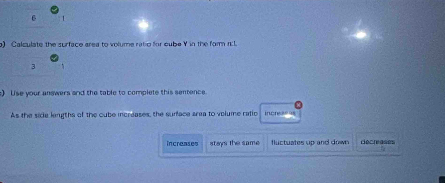 6 1
) Calculate the surface area to volume ratio for cube Y in the form n:l.
3
) Use your answers and the table to complete this sentence.
As the side lengths of the cube increases, the surface area to volume ratio increeees
increases stays the same fluctuates up and down decreases