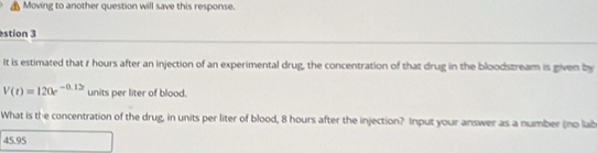 Moving to another question will save this response. 
stion 3 
It is estimated that r hours after an injection of an experimental drug, the concentration of that drug in the bloodstream is given by
V(t)=120e^(-0.12) units per liter of blood. 
What is the concentration of the drug, in units per liter of blood, 8 hours after the injection? Input your answer as a number (no lab
45.95