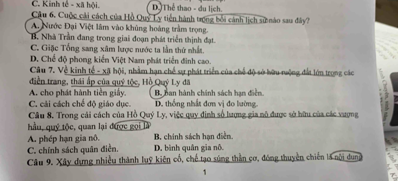 C. Kinh tế - xã hội. D.)Thể thao - du lịch.
Câu 6. Cuộc cải cách của Hồ Quỷ Ly tiến hành trong bối cảnh lịch sử nảo sau đây?
A. Nước Đại Việt lâm vào khủng hoảng trầm trọng.
B. Nhà Trần đang trong giai đoạn phát triển thịnh đạt.
C. Giặc Tống sang xâm lược nước ta lần thứ nhất.
D. Chế độ phong kiến Việt Nam phát triển đỉnh cao.
Câu 7. Về kinh tế - xã hội, nhằm hạn chế sự phát triển của chế độ sở hữu ruộng đất lớn trong các
điền trang, thái ấp của quý tộc, Hồ Quý Ly đã
A. cho phát hành tiền giấy. B. ban hành chính sách hạn điền.
C. cải cách chế độ giáo dục. D. thống nhất đơn vị đo lường.
Câu 8. Trong cải cách của Hồ Quý Ly, việc quy định số lượng gia nô được sở hữu của các vượng
:
hầu, quý tộc, quan lại được gọi là
A. phép hạn gia nô. B. chính sách hạn điền.
C. chính sách quân điền. D. bình quân gia nô.
Câu 9. Xây dựng nhiều thành luỹ kiên cố, chế tạo súng thần cơ, đóng thuyền chiến là nội dung
1
T