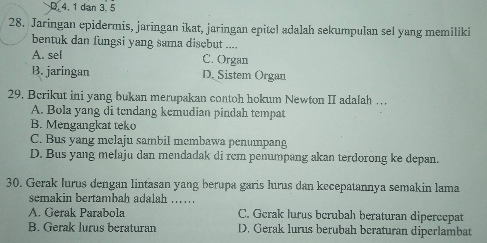 D. 4, 1 dan 3, 5
28. Jaringan epidermis, jaringan ikat, jaringan epitel adalah sekumpulan sel yang memiliki
bentuk dan fungsi yang sama disebut ....
A. sel
C. Organ
B. jaringan D. Sistem Organ
29. Berikut ini yang bukan merupakan contoh hokum Newton II adalah …
A. Bola yang di tendang kemudian pindah tempat
B. Mengangkat teko
C. Bus yang melaju sambil membawa penumpang
D. Bus yang melaju dan mendadak di rem penumpang akan terdorong ke depan.
30. Gerak lurus dengan lintasan yang berupa garis lurus dan kecepatannya semakin lama
semakin bertambah adalah ……
A. Gerak Parabola C. Gerak lurus berubah beraturan dipercepat
B. Gerak lurus beraturan D. Gerak lurus berubah beraturan diperlambat